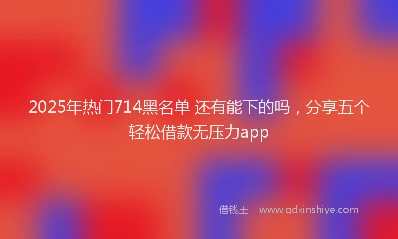 2025年热门714黑名单 还有能下的吗，分享五个轻松借款无压力app