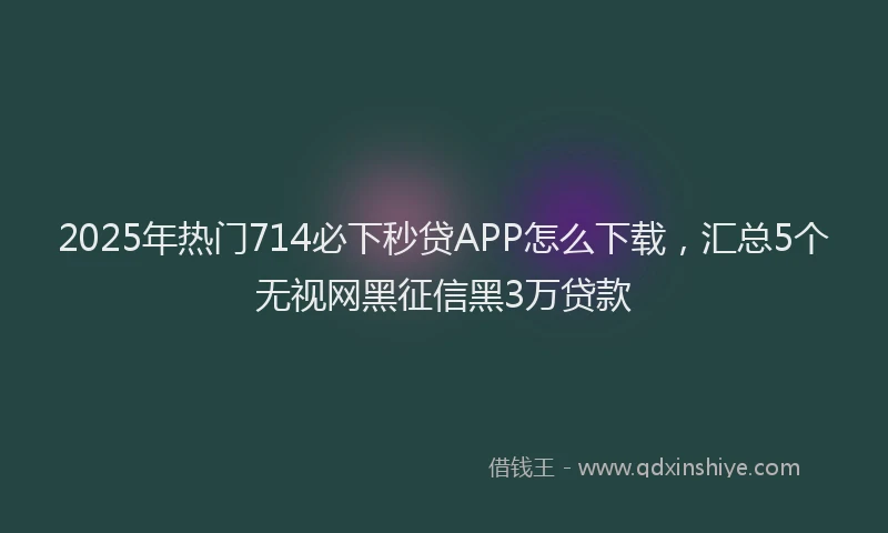 2025年热门714必下秒贷APP怎么下载，汇总5个无视网黑征信黑3万贷款