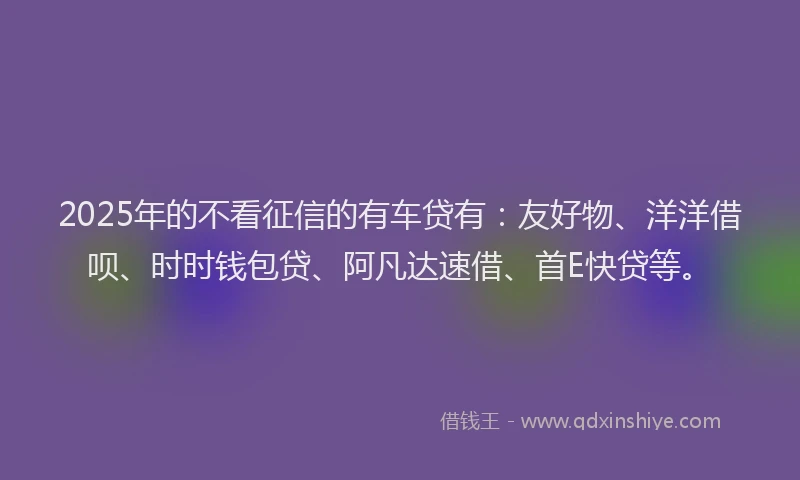 2025年的不看征信的有车贷有：友好物、洋洋借呗、时时钱包贷、阿凡达速借、首E快贷等。