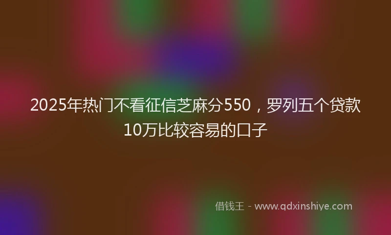 2025年热门不看征信芝麻分550，罗列五个贷款10万比较容易的口子