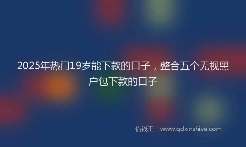 2025年热门19岁能下款的口子，整合五个无视黑户包下款的口子