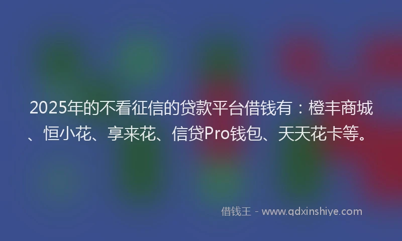 2025年的不看征信的贷款平台借钱有：橙丰商城、恒小花、享来花、信贷Pro钱包、天天花卡等。