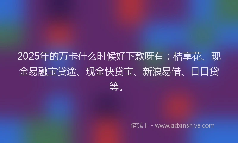 2025年的万卡什么时候好下款呀有：桔享花、现金易融宝贷途、现金快贷宝、新浪易借、日日贷等。