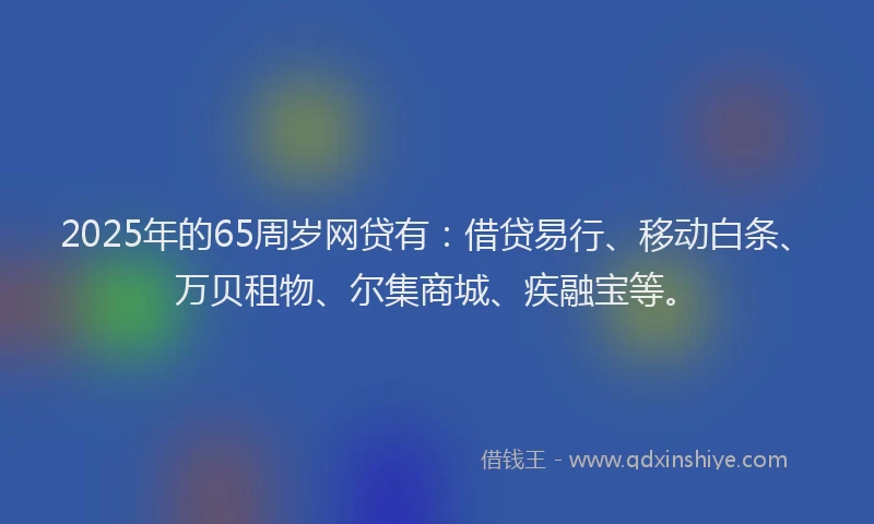 2025年的65周岁网贷有：借贷易行、移动白条、万贝租物、尔集商城、疾融宝等。