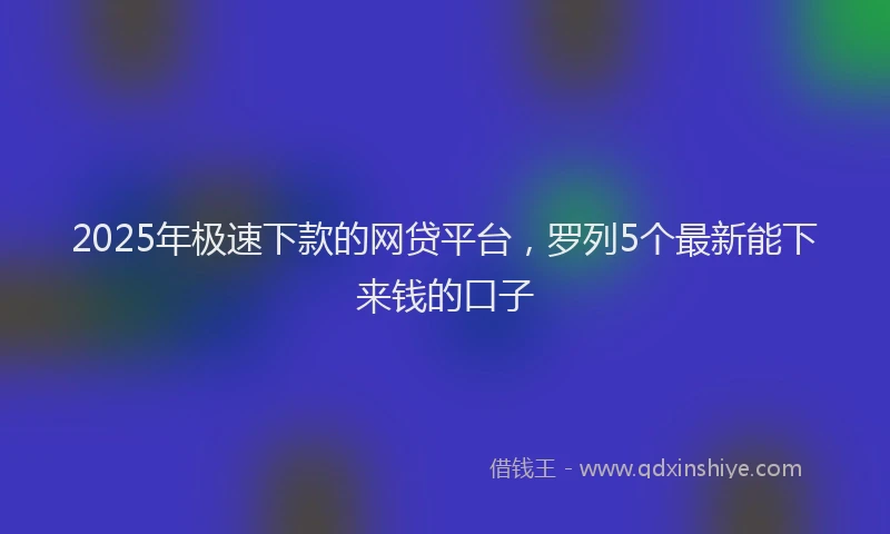 2025年极速下款的网贷平台，罗列5个最新能下来钱的口子