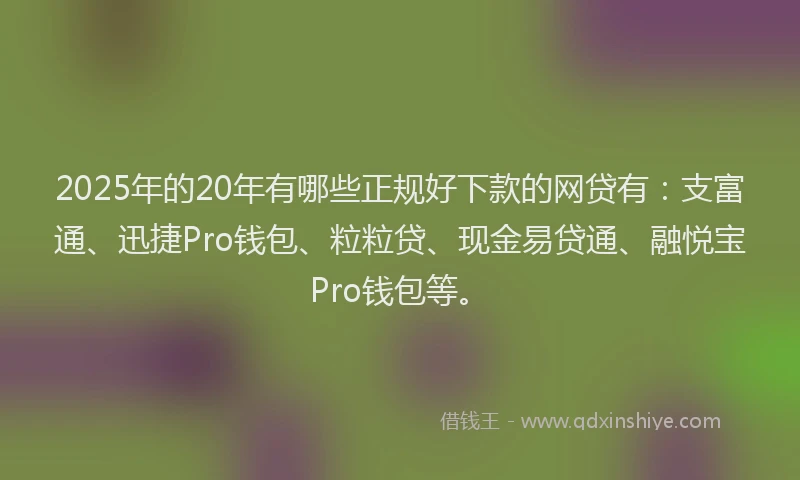 2025年的20年有哪些正规好下款的网贷有：支富通、迅捷Pro钱包、粒粒贷、现金易贷通、融悦宝Pro钱包等。