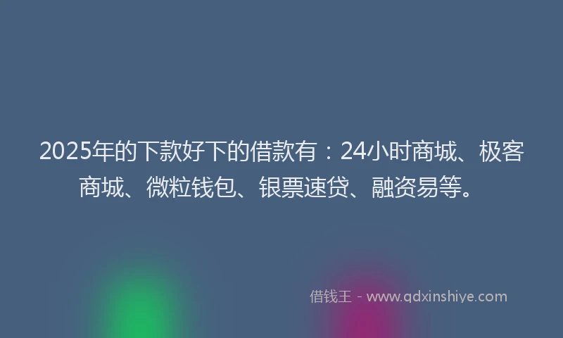 2025年的下款好下的借款有：24小时商城、极客商城、微粒钱包、银票速贷、融资易等。