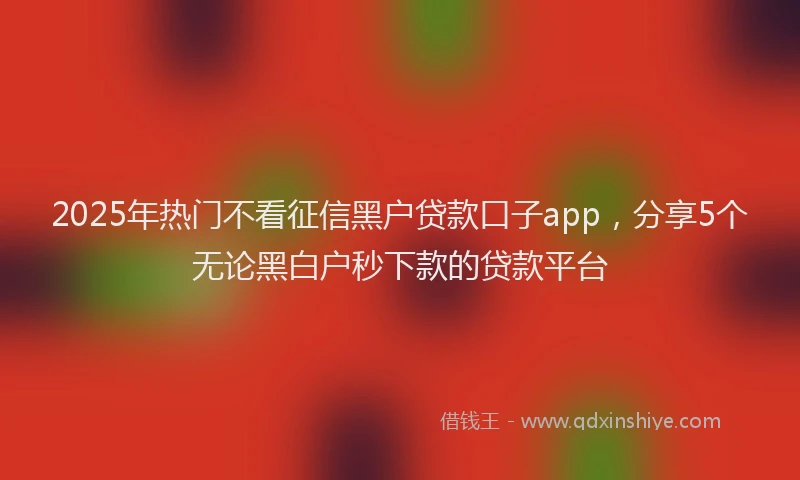 2025年热门不看征信黑户贷款口子app，分享5个无论黑白户秒下款的贷款平台