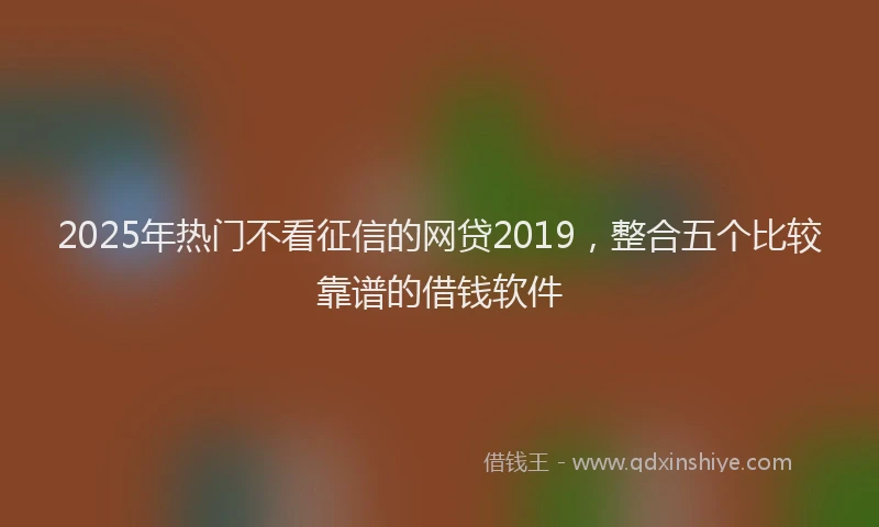 2025年热门不看征信的网贷2019，整合五个比较靠谱的借钱软件