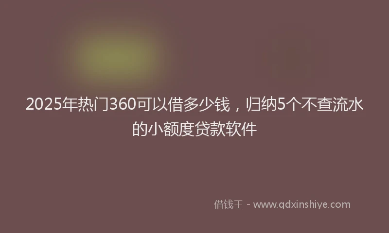 2025年热门360可以借多少钱，归纳5个不查流水的小额度贷款软件