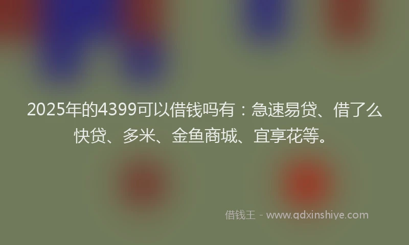 2025年的4399可以借钱吗有：急速易贷、借了么快贷、多米、金鱼商城、宜享花等。