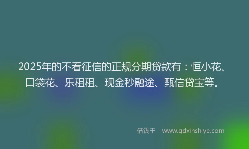 2025年的不看征信的正规分期贷款有：恒小花、口袋花、乐租租、现金秒融途、甄信贷宝等。
