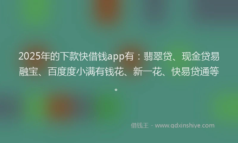 2025年的下款快借钱app有：翡翠贷、现金贷易融宝、百度度小满有钱花、新一花、快易贷通等。