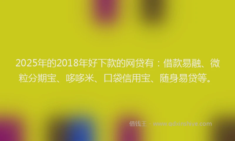 2025年的2018年好下款的网贷有：借款易融、微粒分期宝、哆哆米、口袋信用宝、随身易贷等。
