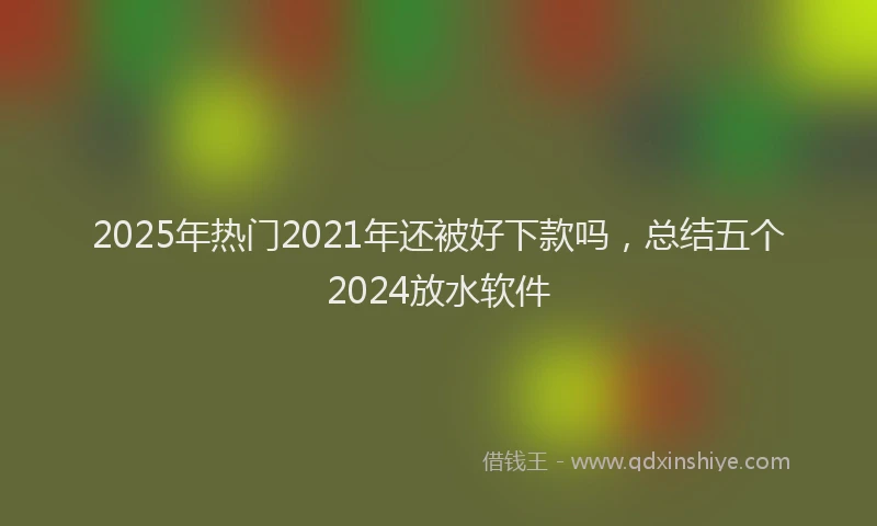 2025年热门2021年还被好下款吗，总结五个2024放水软件