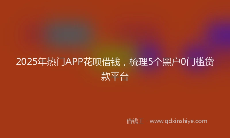 2025年热门APP花呗借钱，梳理5个黑户0门槛贷款平台