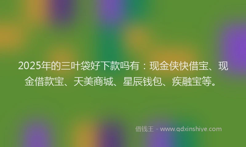 2025年的三叶袋好下款吗有：现金侠快借宝、现金借款宝、天美商城、星辰钱包、疾融宝等。