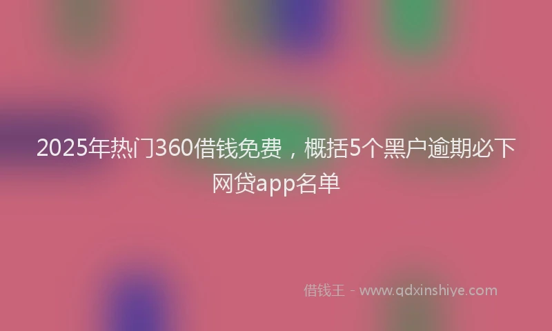 2025年热门360借钱免费，概括5个黑户逾期必下网贷app名单