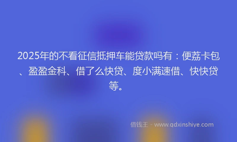 2025年的不看征信抵押车能贷款吗有：便荔卡包、盈盈金科、借了么快贷、度小满速借、快快贷等。