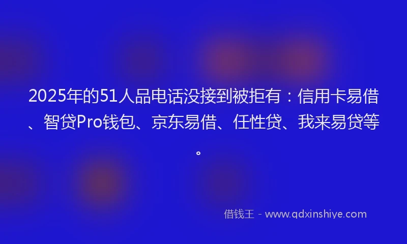 2025年的51人品电话没接到被拒有：信用卡易借、智贷Pro钱包、京东易借、任性贷、我来易贷等。