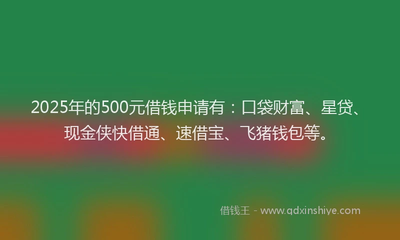 2025年的500元借钱申请有：口袋财富、星贷、现金侠快借通、速借宝、飞猪钱包等。