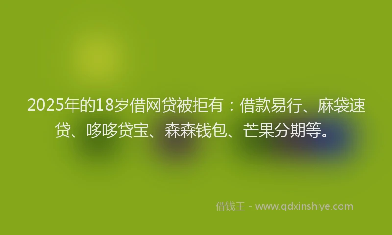 2025年的18岁借网贷被拒有：借款易行、麻袋速贷、哆哆贷宝、森森钱包、芒果分期等。