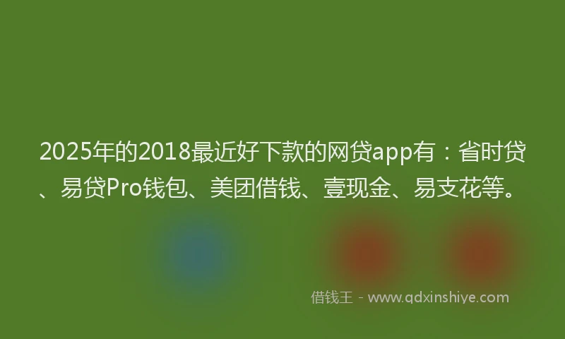 2025年的2018最近好下款的网贷app有：省时贷、易贷Pro钱包、美团借钱、壹现金、易支花等。