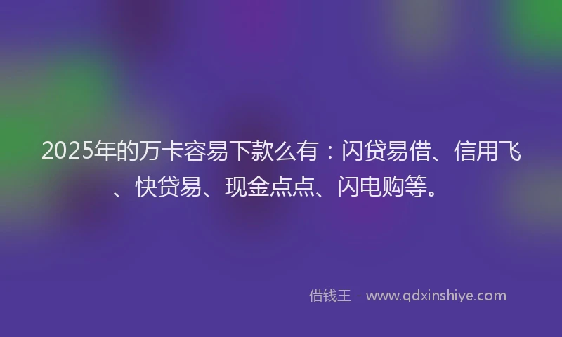 2025年的万卡容易下款么有:闪贷易借、信用飞、快贷易、现金点点、闪电购等。