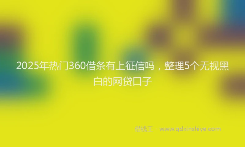 2025年热门360借条有上征信吗，整理5个无视黑白的网贷口子