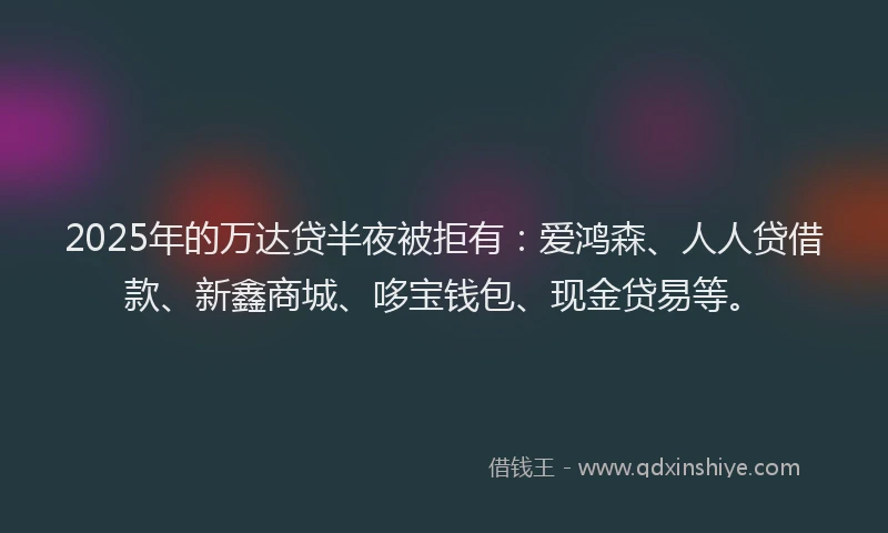 2025年的万达贷半夜被拒有：爱鸿森、人人贷借款、新鑫商城、哆宝钱包、现金贷易等。