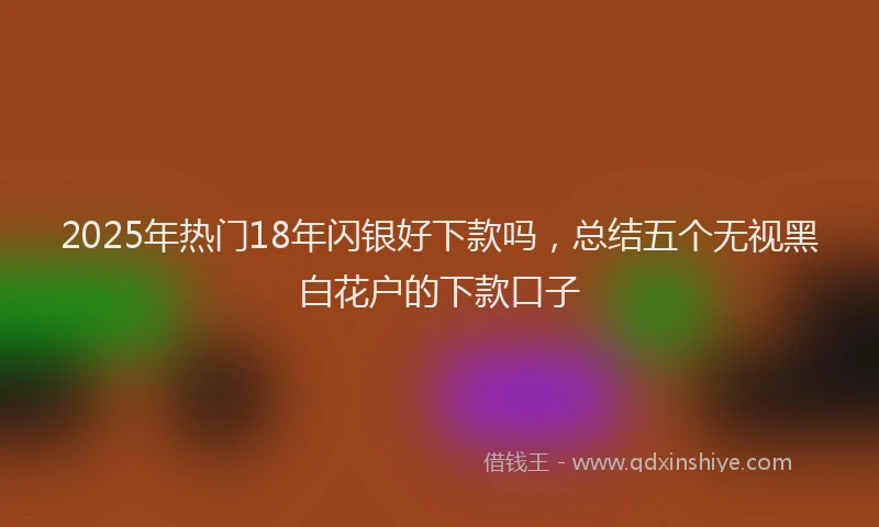 2025年热门18年闪银好下款吗，总结五个无视黑白花户的下款口子