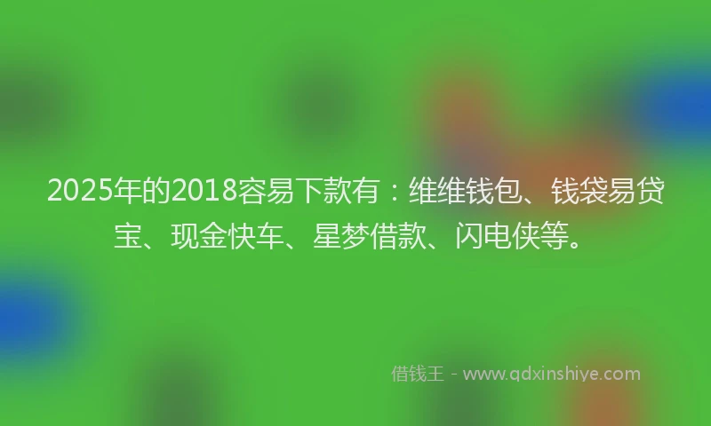 2025年的2018容易下款有：维维钱包、钱袋易贷宝、现金快车、星梦借款、闪电侠等。