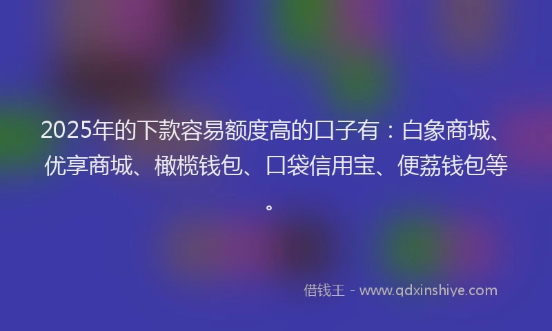 2025年的下款容易额度高的口子有：白象商城、优享商城、橄榄钱包、口袋信用宝、便荔钱包等。