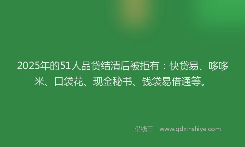 2025年的51人品贷结清后被拒有：快贷易、哆哆米、口袋花、现金秘书、钱袋易借通等。