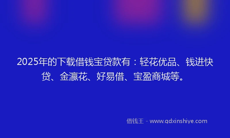 2025年的下载借钱宝贷款有：轻花优品、钱进快贷、金瀛花、好易借、宝盈商城等。