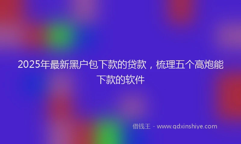 2025年最新黑户包下款的贷款，梳理五个高炮能下款的软件
