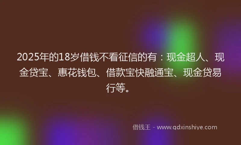 2025年的18岁借钱不看征信的有：现金超人、现金贷宝、惠花钱包、借款宝快融通宝、现金贷易行等。