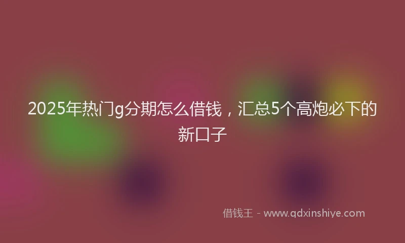 2025年热门g分期怎么借钱，汇总5个高炮必下的新口子