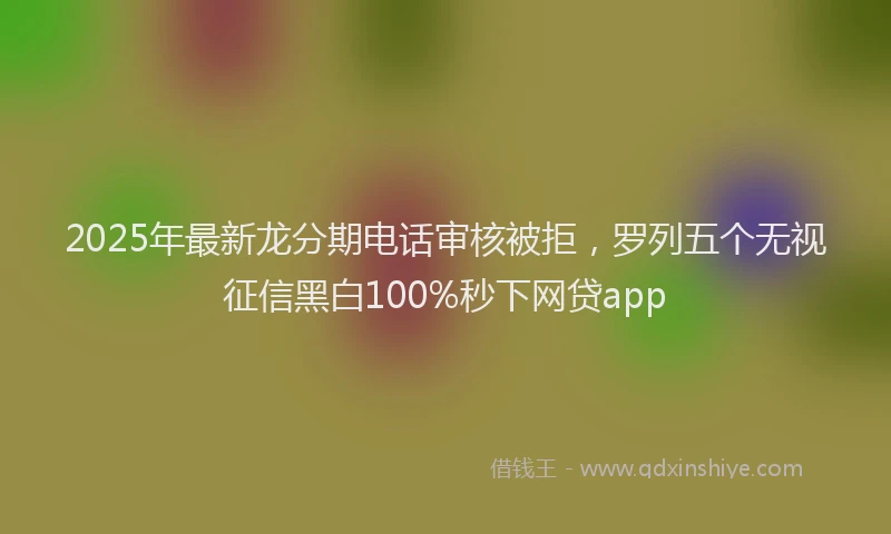 2025年最新龙分期电话审核被拒，罗列五个无视征信黑白100%秒下网贷app