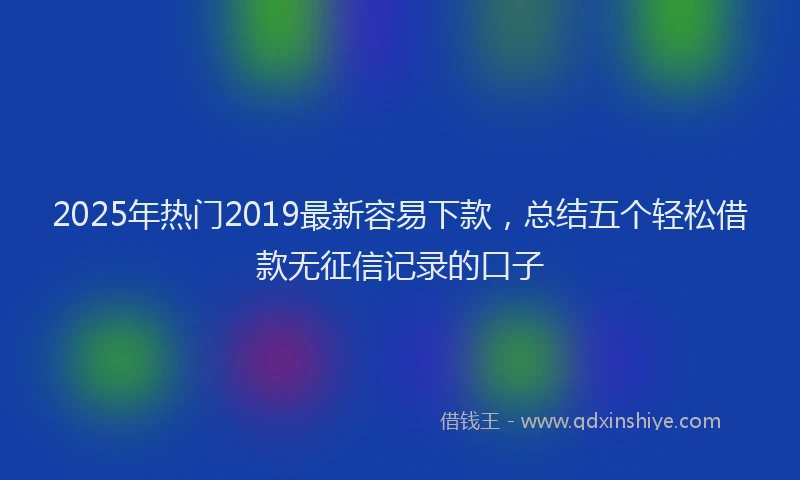 2025年热门2019最新容易下款，总结五个轻松借款无征信记录的口子