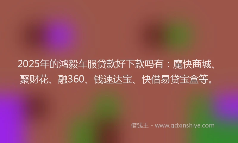 2025年的鸿毅车服贷款好下款吗有：魔快商城、聚财花、融360、钱速达宝、快借易贷宝盒等。