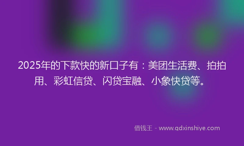 2025年的下款快的新口子有：美团生活费、拍拍用、彩虹信贷、闪贷宝融、小象快贷等。