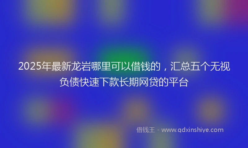 2025年最新龙岩哪里可以借钱的，汇总五个无视负债快速下款长期网贷的平台
