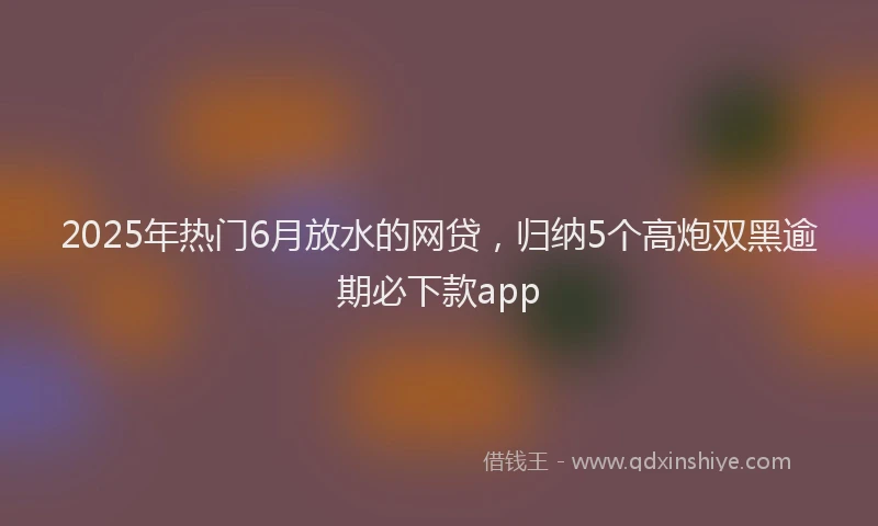 2025年热门6月放水的网贷，归纳5个高炮双黑逾期必下款app
