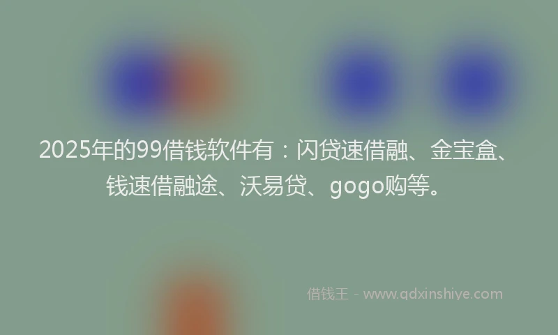 2025年的99借钱软件有：闪贷速借融、金宝盒、钱速借融途、沃易贷、gogo购等。