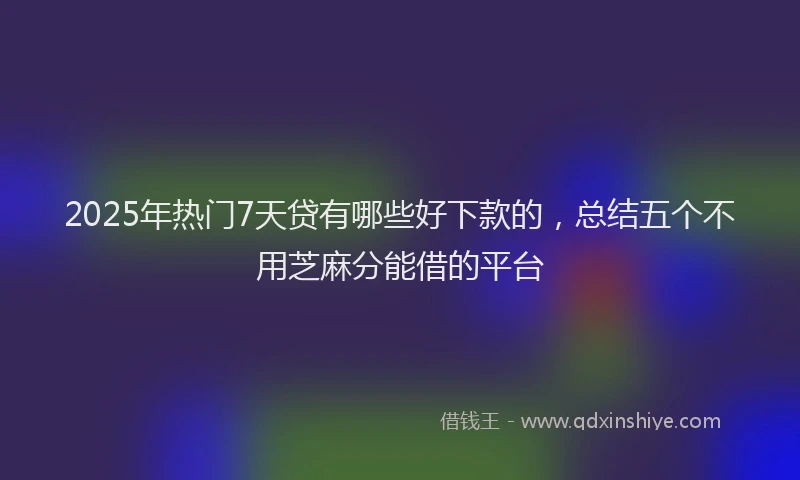 2025年热门7天贷有哪些好下款的，总结五个不用芝麻分能借的平台