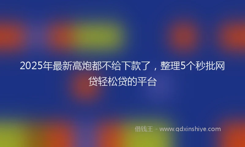 2025年最新高炮都不给下款了，整理5个秒批网贷轻松贷的平台