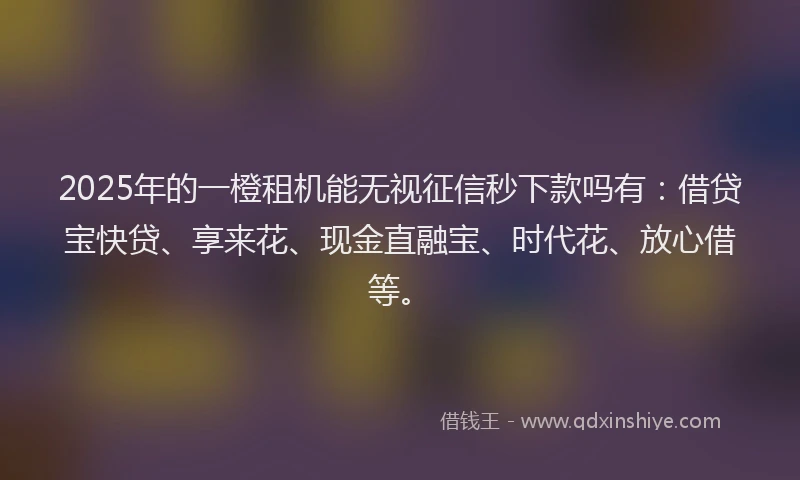 2025年的一橙租机能无视征信秒下款吗有：借贷宝快贷、享来花、现金直融宝、时代花、放心借等。