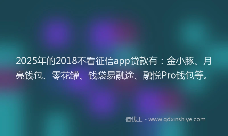 2025年的2018不看征信app贷款有：金小豚、月亮钱包、零花罐、钱袋易融途、融悦Pro钱包等。