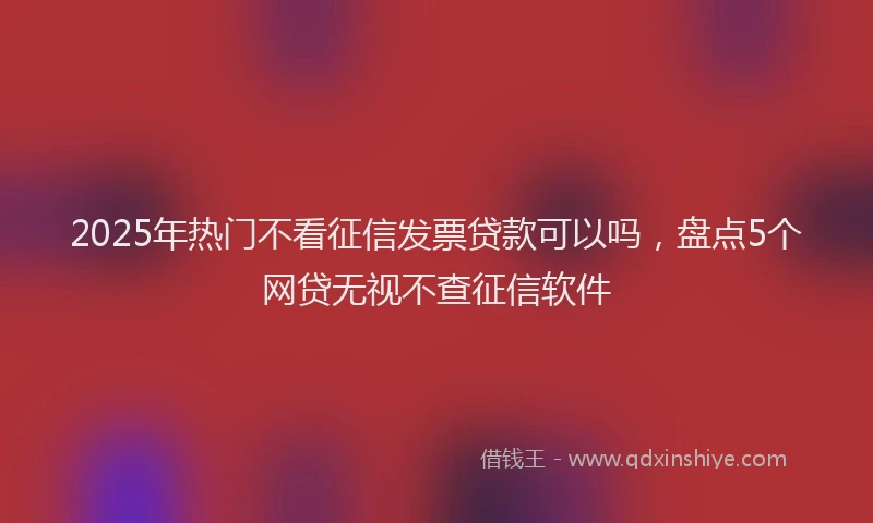 2025年热门不看征信发票贷款可以吗，盘点5个网贷无视不查征信软件